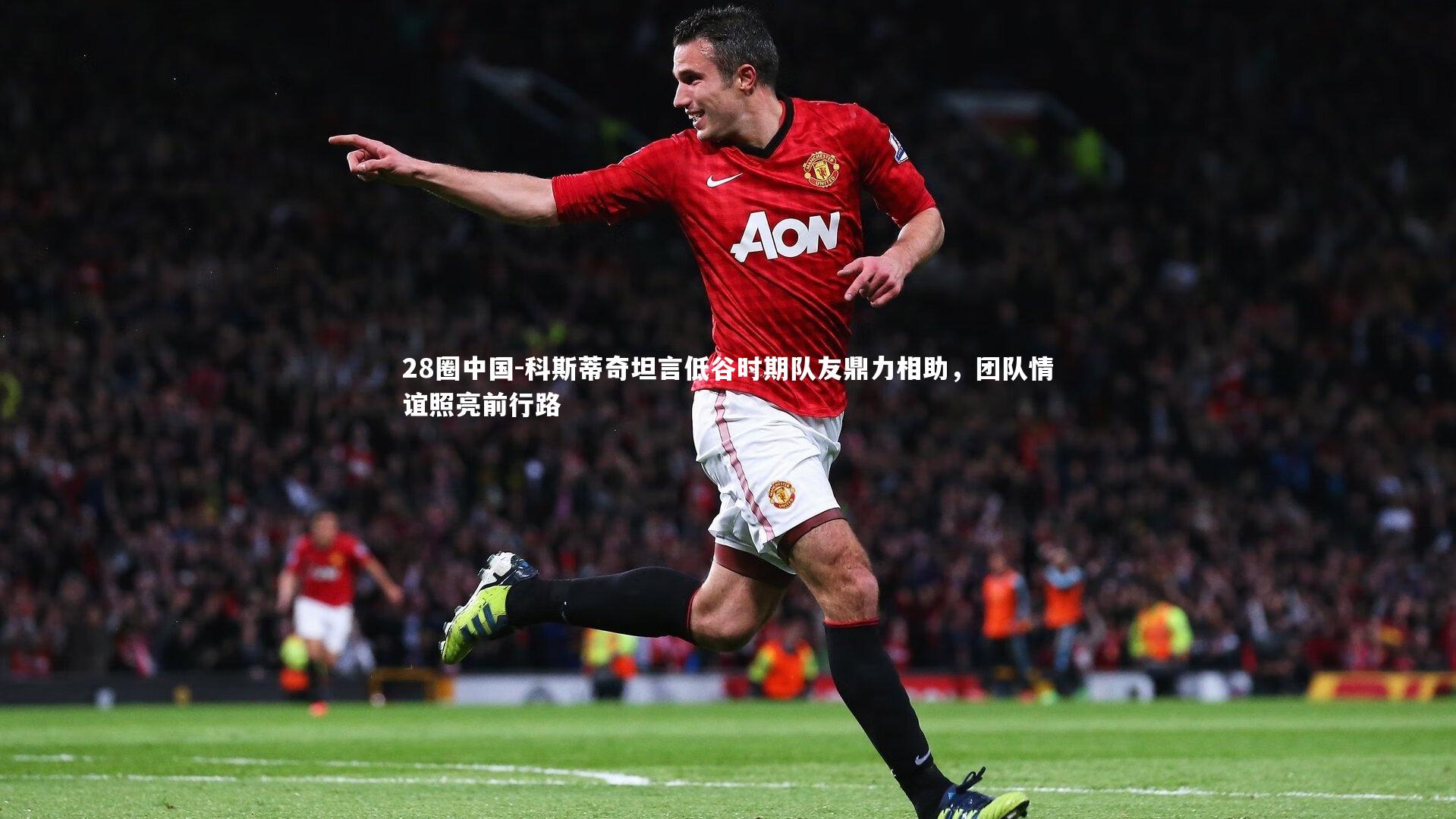 科斯蒂奇坦言低谷时期队友鼎力相助，团队情谊照亮前行路